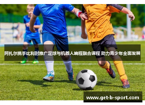 阿扎尔携手比利时推广足球与机器人编程融合课程 助力青少年全面发展 阿扎尔携手比利时推广足球与机器人编程融合课程 助力青少年全面发展