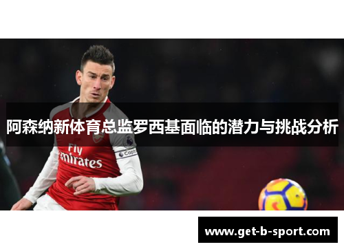 阿森纳新体育总监罗西基面临的潜力与挑战分析