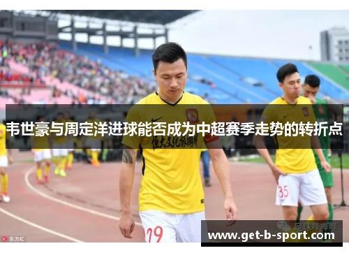 韦世豪与周定洋进球能否成为中超赛季走势的转折点