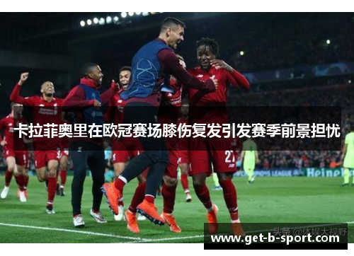 卡拉菲奥里在欧冠赛场膝伤复发引发赛季前景担忧 卡拉菲奥里在欧冠赛场膝伤复发引发赛季前景担忧